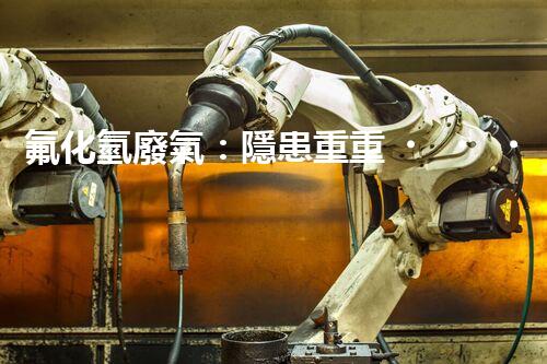 氟化氫廢氣：隱患重重，如何有效處理？
